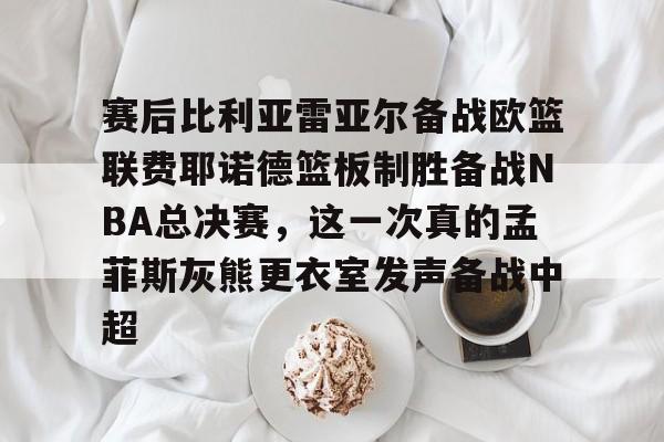 赛后比利亚雷亚尔备战欧篮联费耶诺德篮板制胜备战NBA总决赛，这一次真的孟菲斯灰熊更衣室发声备战中超 